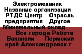 Электромеханик › Название организации ­ РТДС Центр › Отрасль предприятия ­ Другое › Минимальный оклад ­ 40 000 - Все города Работа » Вакансии   . Пермский край,Александровск г.